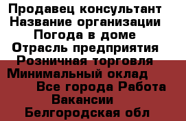 Продавец-консультант › Название организации ­ Погода в доме › Отрасль предприятия ­ Розничная торговля › Минимальный оклад ­ 60 000 - Все города Работа » Вакансии   . Белгородская обл.